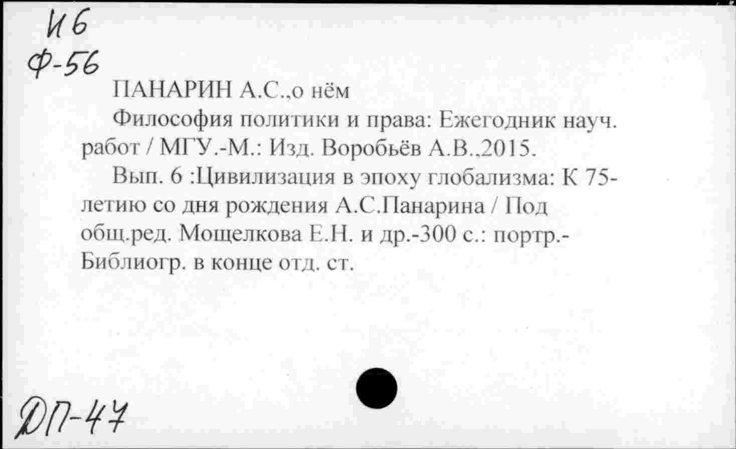 ﻿ПАНАРИН А.С.,о нём
Философия политики и права: Ежегодник науч, работ / МГУ.-М.: Изд. Воробьёв А.В..2015.
Вып. 6 Цивилизация в эпоху глобализма: К 75-летию со дня рождения А.С.Панарина / Под общ.ред. Мощелкова Е.Н. и др.-300 с.: портр,-Библиогр. в конце отд. ст.